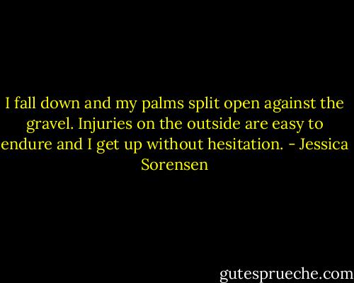 I fall down and my palms split open against the gravel. Injuries on the outside are easy to endure and I get up without hesitation. - Jessica Sorensen