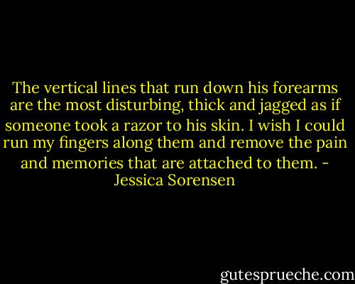 The vertical lines that run down his forearms are the most disturbing, thick and jagged as if someone took a razor to his skin. I wish I could run my fingers along them and remove the pain and memories that are attached to them. - Jessica Sorensen