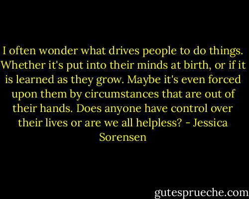 I often wonder what drives people to do things. Whether it's put into their minds at birth, or if it is learned as they grow. Maybe it's even forced upon them by circumstances that are out of their hands. Does anyone have control over their lives or are we all helpless? - Jessica Sorensen