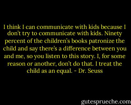 I think I can communicate with kids because I don’t try to communicate with kids. Ninety percent of the children’s books patronize the child and say there’s a difference between you and me, so you listen to this story. I, for some reason or another, don’t do that. I treat the child as an equal. - Dr. Seuss