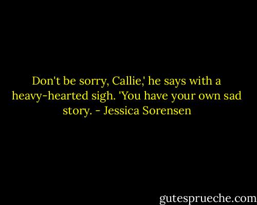 Don't be sorry, Callie,' he says with a heavy-hearted sigh. 'You have your own sad story. - Jessica Sorensen