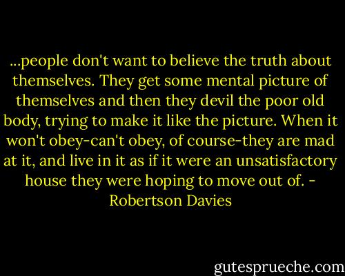 ...people don't want to believe the truth about themselves. They get some mental picture of themselves and then they devil the poor old body, trying to make it like the picture. When it won't obey-can't obey, of course-they are mad at it, and live in it as if it were an unsatisfactory house they were hoping to move out of. - Robertson Davies