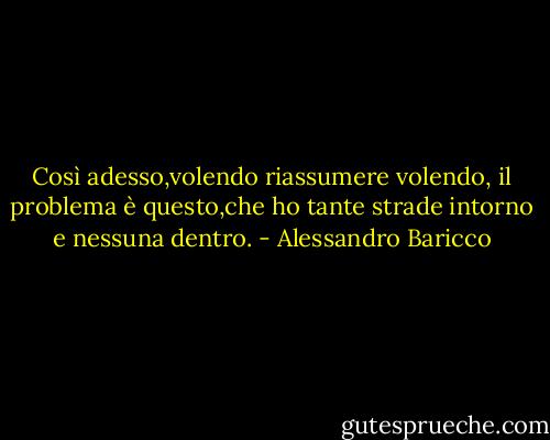 Così adesso,volendo riassumere volendo, il problema è questo,che ho tante strade intorno e nessuna dentro. - Alessandro Baricco