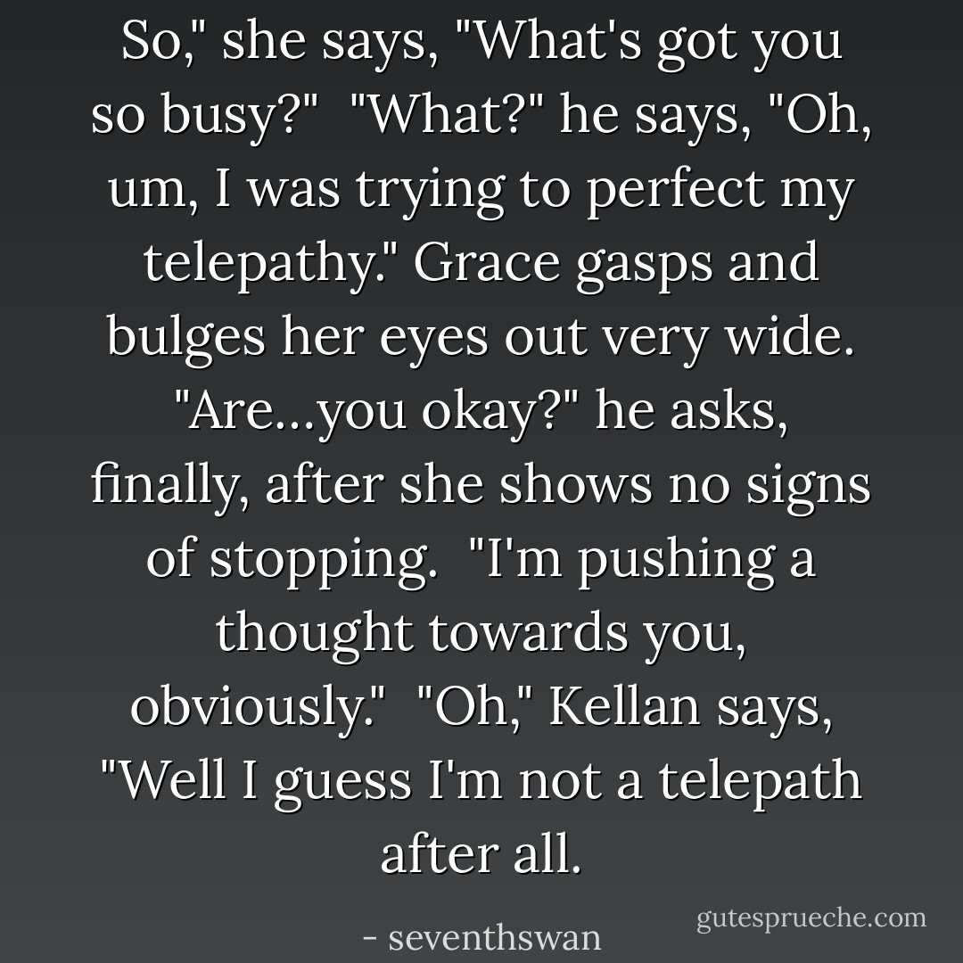 So," she says, "What's got you so busy?"<br /><br />"What?" he says, "Oh, um, I was trying to perfect my telepathy." Grace gasps and bulges her eyes out very wide. "Are…you okay?" he asks, finally, after she shows no signs of stopping.<br /><br />"I'm pushing a thought towards you, obviously."<br /><br />"Oh," Kellan says, "Well I guess I'm not a telepath after all. - seventhswan