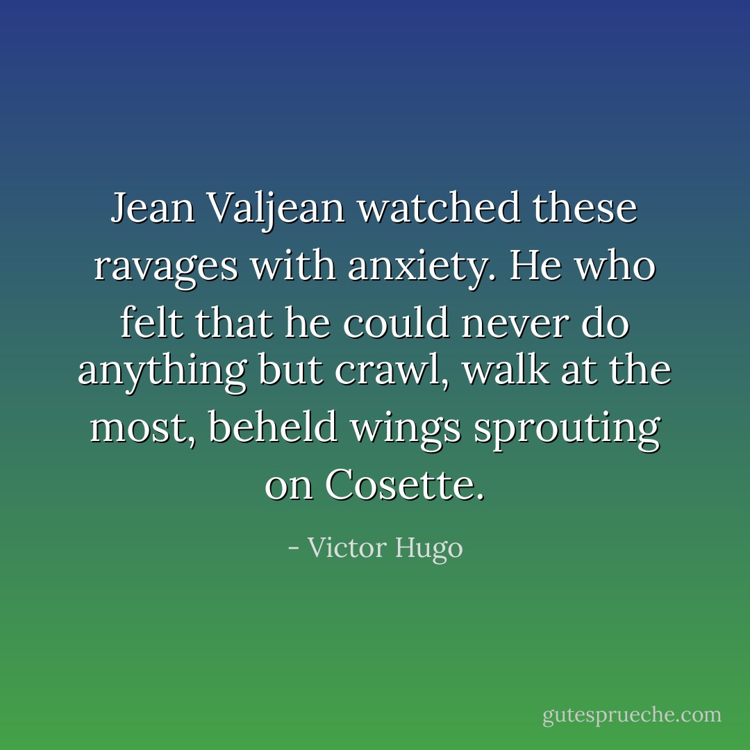 Jean Valjean watched these ravages with anxiety. He who felt that he could never do anything but crawl, walk at the most, beheld wings sprouting on Cosette. - Victor Hugo