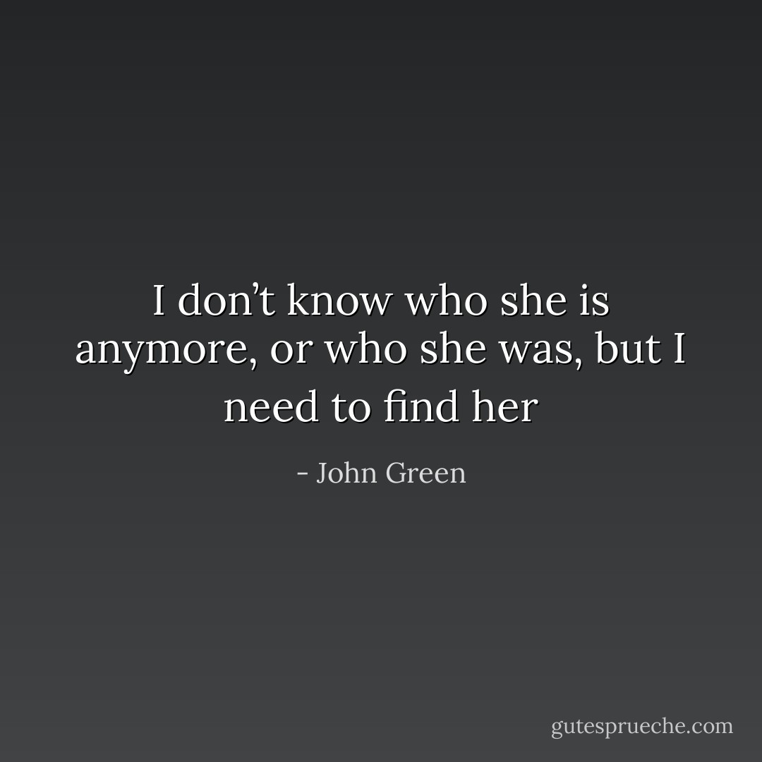 I don’t know who she is anymore, or who she was, but I need to find her - John Green
