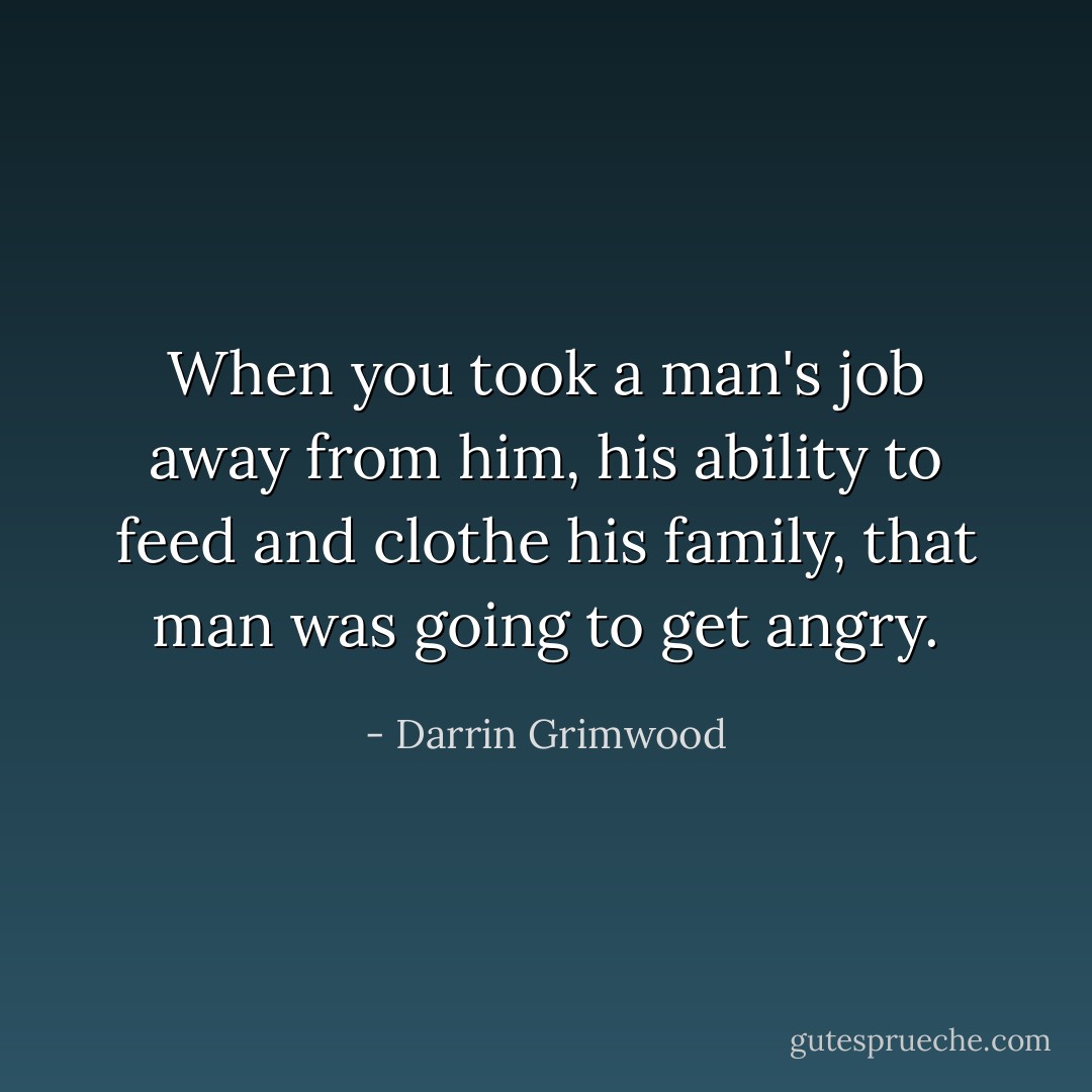 When you took a man's job away from him, his ability to feed and clothe his family, that man was going to get angry. - Darrin Grimwood