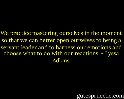 We practice mastering ourselves in the moment so that we can better open ourselves to being a servant leader and to harness our emotions and choose what to do with our reactions. - Lyssa Adkins