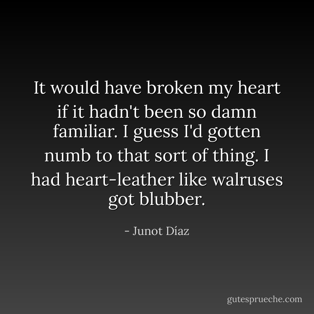 It would have broken my heart if it hadn't been so damn familiar. I guess I'd gotten numb to that sort of thing. I had heart-leather like walruses got blubber. - Junot Díaz