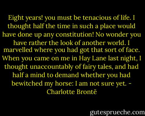 Eight years! you must be tenacious of life. I thought half the time in such a place would have done up any constitution! No wonder you have rather the look of another world. I marvelled where you had got that sort of face. When you came on me in Hay Lane last night, I thought unaccountably of fairy tales, and had half a mind to demand whether you had bewitched my horse: I am not sure yet. - Charlotte Brontë