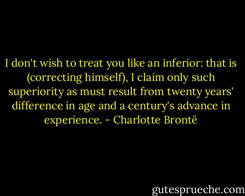 I don't wish to treat you like an inferior: that is (correcting himself), I claim only such superiority as must result from twenty years' difference in age and a century's advance in experience. - Charlotte Brontë