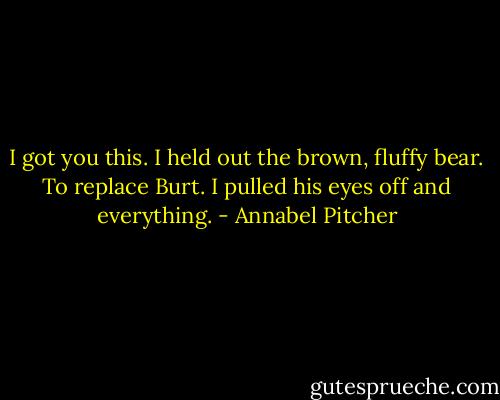 I got you this. I held out the brown, fluffy bear. To replace Burt. I pulled his eyes off and everything. - Annabel Pitcher
