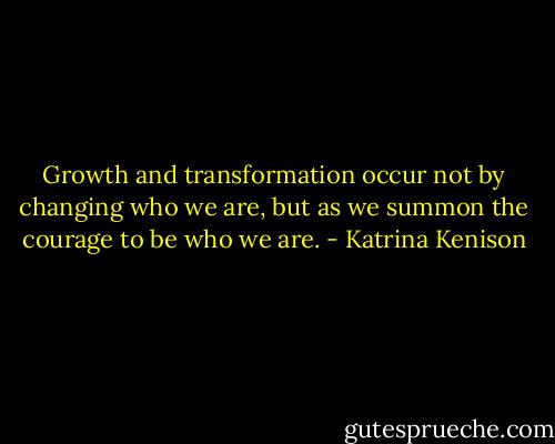 Growth and transformation occur not by changing who we are, but as we summon the courage to be who we are. - Katrina Kenison