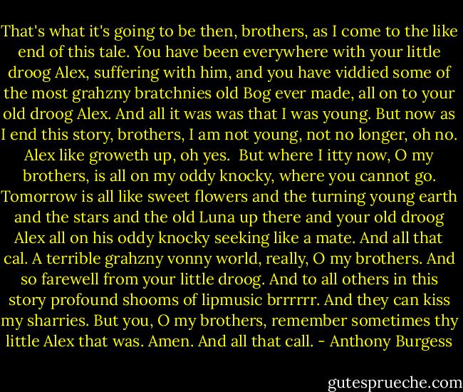 That's what it's going to be then, brothers, as I come to the like end of this tale. You have been everywhere with your little droog Alex, suffering with him, and you have viddied some of the most grahzny bratchnies old Bog ever made, all on to your old droog Alex. And all it was was that I was young. But now as I end this story, brothers, I am not young, not no longer, oh no. Alex like groweth up, oh yes.<br /><br />But where I itty now, O my brothers, is all on my oddy knocky, where you cannot go. Tomorrow is all like sweet flowers and the turning young earth and the stars and the old Luna up there and your old droog Alex all on his oddy knocky seeking like a mate. And all that cal. A terrible grahzny vonny world, really, O my brothers. And so farewell from your little droog. And to all others in this story profound shooms of lipmusic brrrrrr. And they can kiss my sharries. But you, O my brothers, remember sometimes thy little Alex that was. Amen. And all that call. - Anthony Burgess