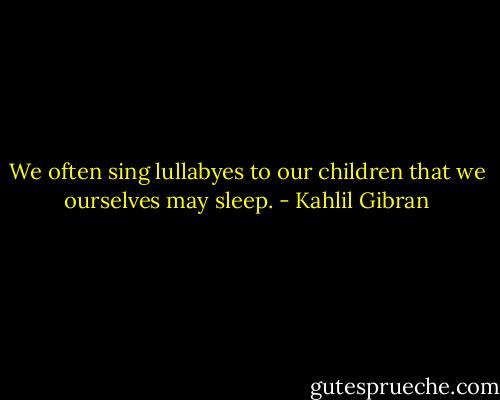 We often sing lullabyes to our children that we ourselves may sleep. - Kahlil Gibran