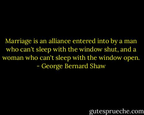 Marriage is an alliance entered into by a man who can't sleep with the window shut, and a woman who can't sleep with the window open. - George Bernard Shaw