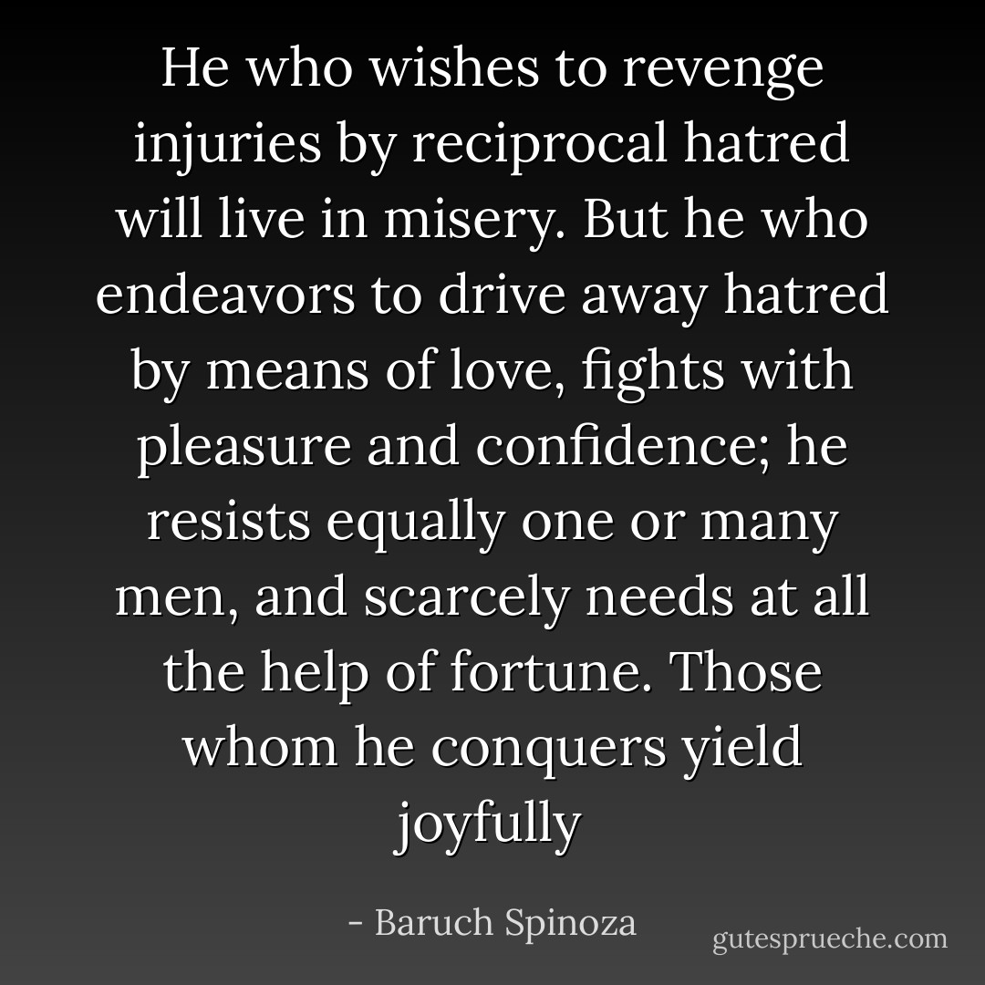 He who wishes to revenge injuries by reciprocal hatred will live in misery. But he who endeavors to drive away hatred by means of love, fights with pleasure and confidence; he resists equally one or many men, and scarcely needs at all the help of fortune. Those whom he conquers yield joyfully - Baruch Spinoza