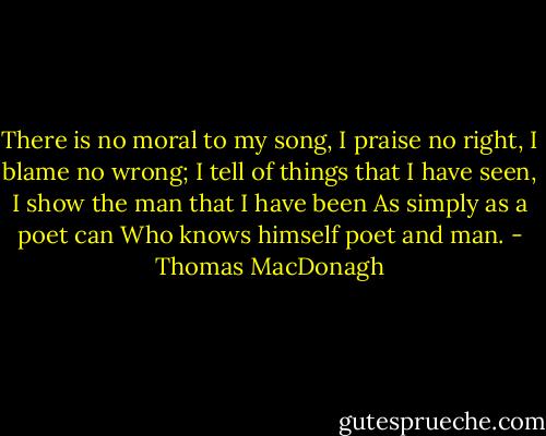 There is no moral to my song,<br />I praise no right, I blame no wrong;<br />I tell of things that I have seen,<br />I show the man that I have been<br />As simply as a poet can<br />Who knows himself poet and man. - Thomas MacDonagh