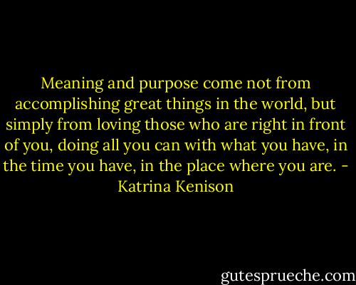 Meaning and purpose come not from accomplishing great things in the world, but simply from loving those who are right in front of you, doing all you can with what you have, in the time you have, in the place where you are. - Katrina Kenison
