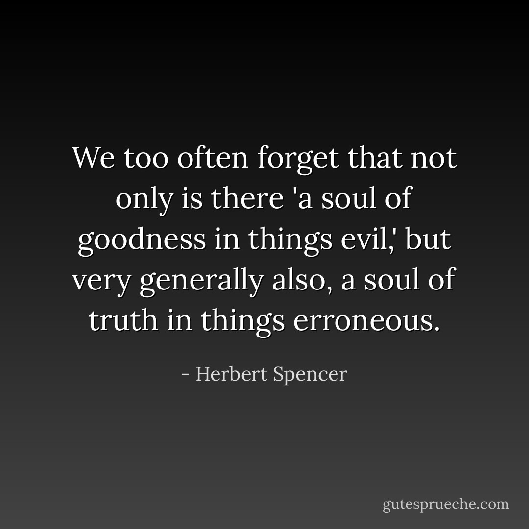 We too often forget that not only is there 'a soul of goodness in things evil,' but very generally also, a soul of truth in things erroneous. - Herbert Spencer