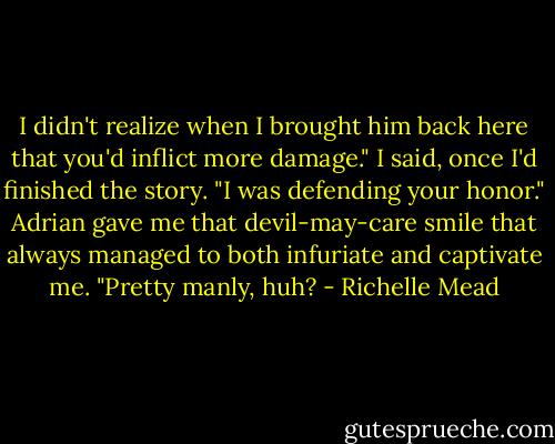 I didn't realize when I brought him back here that you'd inflict more damage." I said, once I'd finished the story.<br />"I was defending your honor." Adrian gave me that devil-may-care smile that always managed to both infuriate and captivate me. "Pretty manly, huh? - Richelle Mead