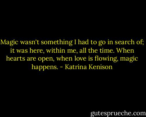 Magic wasn't something I had to go in search of; it was here, within me, all the time. When hearts are open, when love is flowing, magic happens. - Katrina Kenison