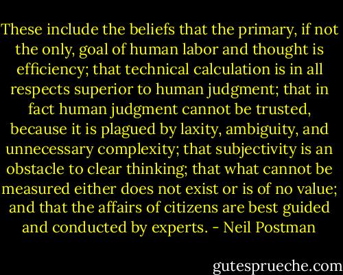 These include the beliefs that the primary, if not the only, goal of human labor and thought is efficiency; that technical calculation is in all respects superior to human judgment; that in fact human judgment cannot be trusted, because it is plagued by laxity, ambiguity, and unnecessary complexity; that subjectivity is an obstacle to clear thinking; that what cannot be measured either does not exist or is of no value; and that the affairs of citizens are best guided and conducted by experts. - Neil Postman