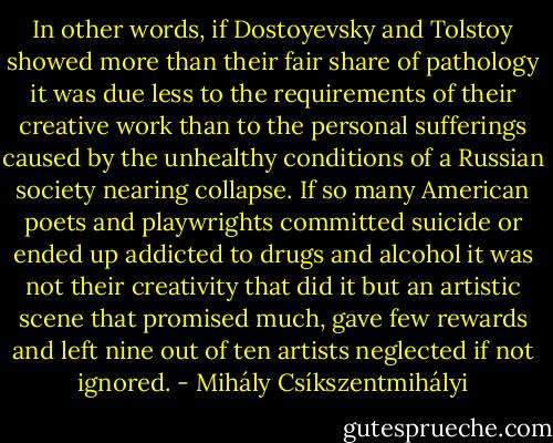 In other words, if Dostoyevsky and Tolstoy showed more than their fair share of pathology it was due less to the requirements of their creative work than to the personal sufferings caused by the unhealthy conditions of a Russian society nearing collapse. If so many American poets and playwrights committed suicide or ended up addicted to drugs and alcohol it was not their creativity that did it but an artistic scene that promised much, gave few rewards and left nine out of ten artists neglected if not ignored. - Mihály Csíkszentmihályi