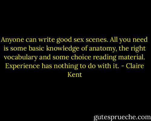 Anyone can write good sex scenes. All you need is some basic knowledge of anatomy, the right vocabulary and some choice reading material. Experience has nothing to do with it. - Claire Kent