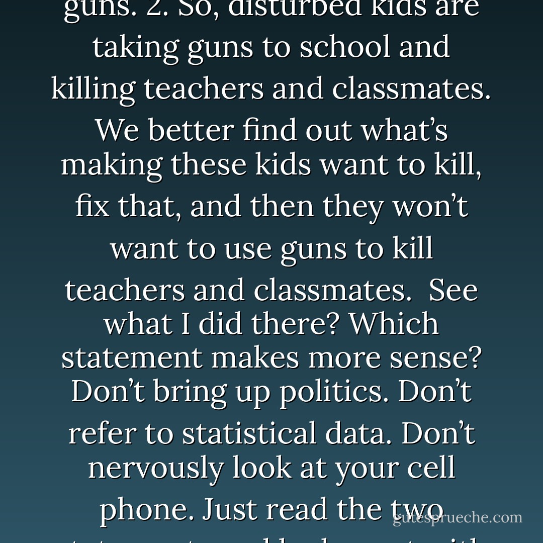 1. So, disturbed kids are taking guns to school and killing teachers and classmates. We better make sure kids can’t get guns.<br />2. So, disturbed kids are taking guns to school and killing teachers and classmates. We better find out what’s making these kids want to kill, fix that, and then they won’t want to use guns to kill teachers and classmates.<br /><br />See what I did there? Which statement makes more sense? Don’t bring up politics. Don’t refer to statistical data. Don’t nervously look at your cell phone. Just read the two statements and be honest with yourself. We can do better. We’re smarter than this. WAKE UP. - Aaron B. Powell
