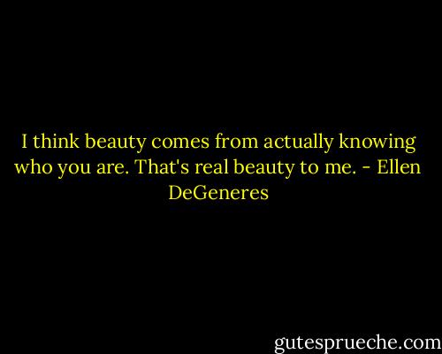 I think beauty comes from actually knowing who you are. That's real beauty to me. - Ellen DeGeneres