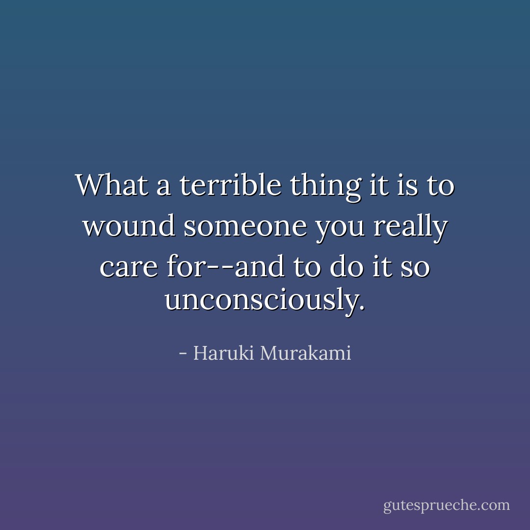 What a terrible thing it is to wound someone you really care for--and to do it so unconsciously. - Haruki Murakami