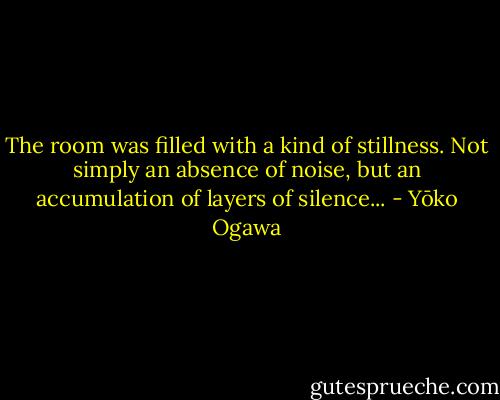 The room was filled with a kind of stillness. Not simply an absence of noise, but an accumulation of layers of silence... - Yōko Ogawa