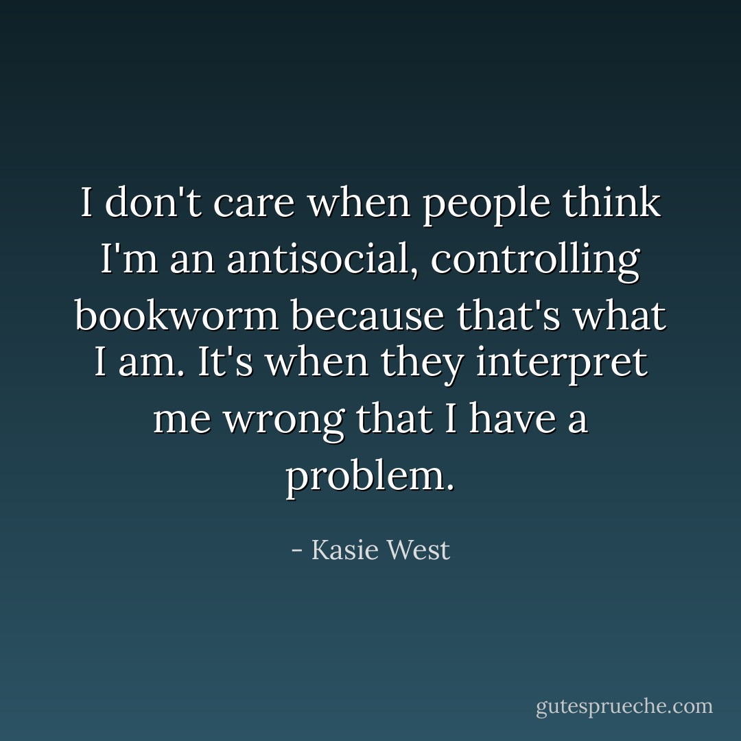 I don't care when people think I'm an antisocial, controlling bookworm because that's what I am. It's when they interpret me wrong that I have a problem. - Kasie West