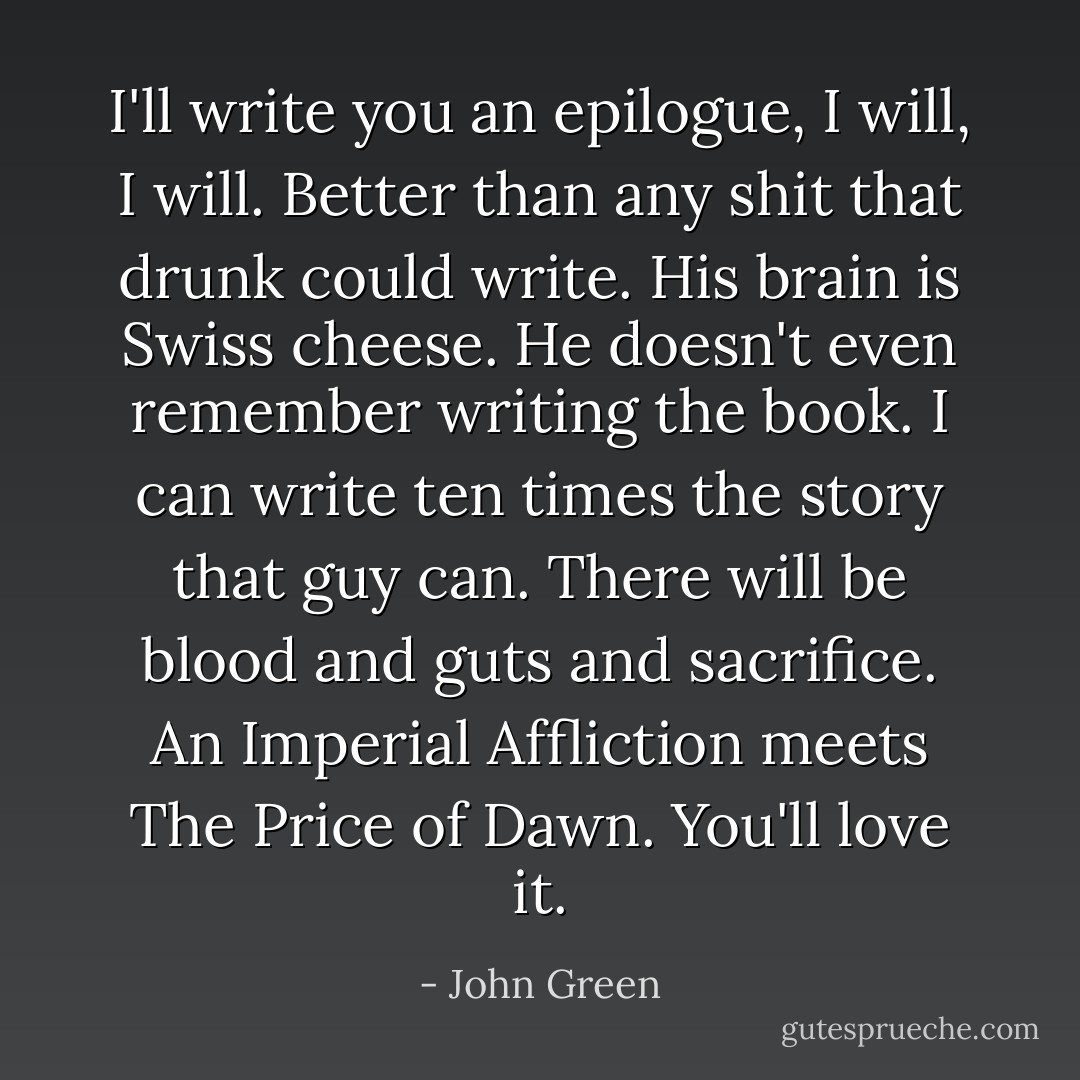 I'll write you an epilogue, I will, I will. Better than any shit that drunk could write. His brain is Swiss cheese. He doesn't even remember writing the book. I can write ten times the story that guy can. There will be blood and guts and sacrifice. An Imperial Affliction meets The Price of Dawn. You'll love it. - John Green