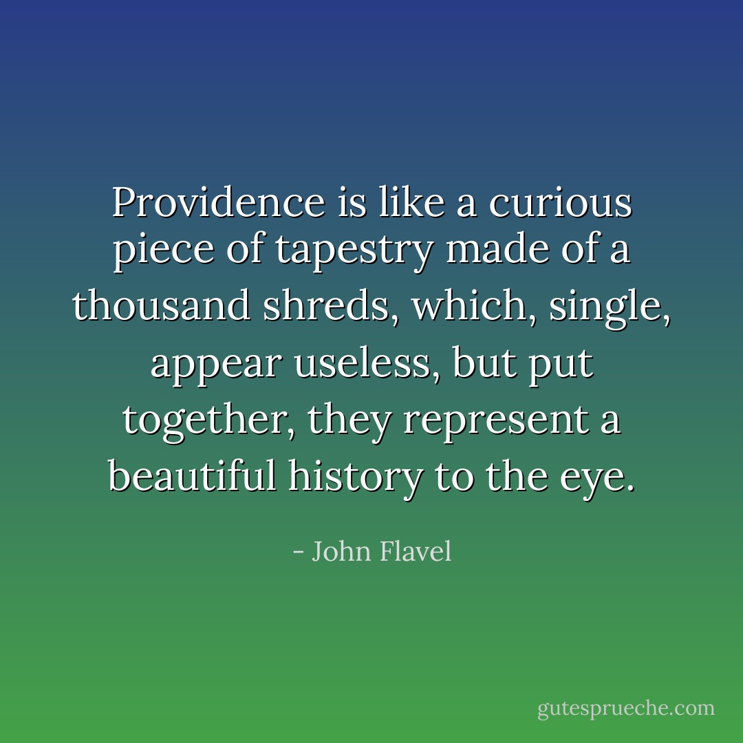 Providence is like a curious piece of tapestry made of a thousand shreds, which, single, appear useless, but put together, they represent a beautiful history to the eye. - John Flavel