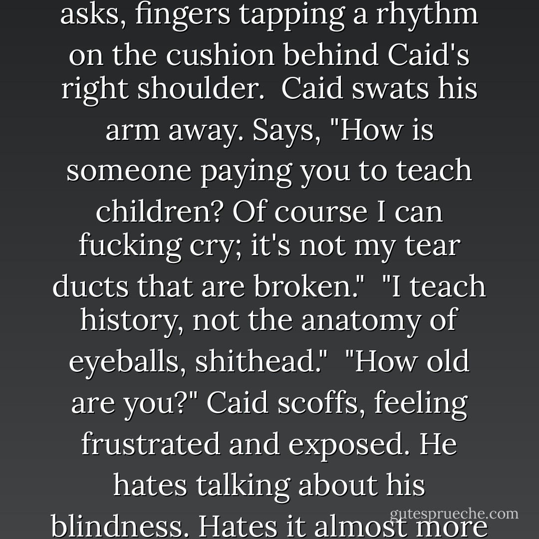 Can you even cry, anyway? With your eyes and all." Josh asks, fingers tapping a rhythm on the cushion behind Caid's right shoulder.<br /><br />Caid swats his arm away. Says, "How is someone paying you to teach children? Of course I can fucking cry; it's not my tear ducts that are broken."<br /><br />"I teach history, not the anatomy of eyeballs, shithead."<br /><br />"How old are you?" Caid scoffs, feeling frustrated and exposed. He hates talking about his blindness. Hates it almost more than actually being blind. - seventhswan