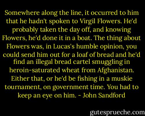 Somewhere along the line, it occurred to him that he hadn't spoken to Virgil Flowers. He'd probably taken the day off, and knowing Flowers, he'd done it in a boat. The thing about Flowers was, in Lucas's humble opinion, you could send him out for a loaf of bread and he'd find an illegal bread cartel smuggling in heroin-saturated wheat from Afghanistan. Either that, or he'd be fishing in a muskie tournament, on government time. You had to keep an eye on him. - John Sandford