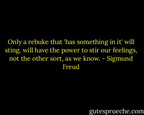 Only a rebuke that 'has something in it' will sting, will have the power to stir our feelings, not the other sort, as we know. - Sigmund Freud