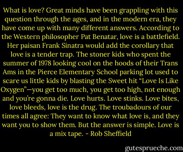 What is love? Great minds have been grappling with this<br />question through the ages, and in the modern era, they have<br />come up with many different answers. According to the Western<br />philosopher Pat Benatar, love is a battlefield. Her paisan Frank<br />Sinatra would add the corollary that love is a tender trap. The<br />stoner kids who spent the summer of 1978 looking cool on the<br />hoods of their Trans Ams in the Pierce Elementary School<br />parking lot used to scare us little kids by blasting the Sweet hit<br />“Love Is Like Oxygen”—you get too much, you get too high,<br />not enough and you’re gonna die. Love hurts. Love stinks. Love<br />bites, love bleeds, love is the drug. The troubadours of our times<br />all agree: They want to know what love is, and they want you to<br />show them.<br />But the answer is simple. Love is a mix tape. - Rob Sheffield