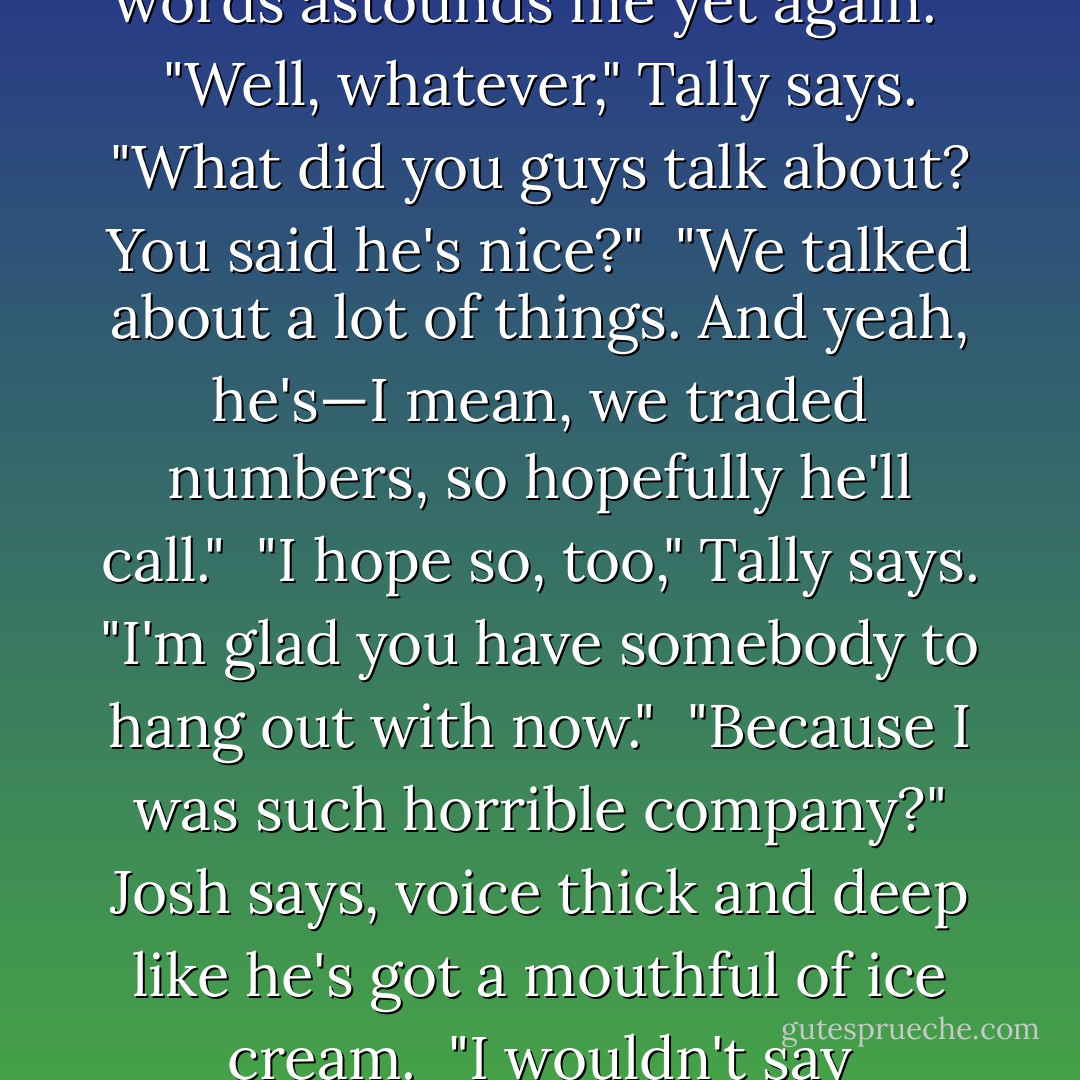 Josh, you saw him," Tally says, "What did he look like? Did he look nice?"<br /><br />"He looked like a person," Josh grunts.<br /><br />"Don't be a spoilsport," Tally says, and Caid hears her smack Josh on the arm.<br /><br />"Shortish, blondish, thinish," Josh says.<br /><br />"Thank you, Josh," Caid says, "Your way with words astounds me yet again."<br /><br />"Well, whatever," Tally says. "What did you guys talk about? You said he's nice?"<br /><br />"We talked about a lot of things. And yeah, he's—I mean, we traded numbers, so hopefully he'll call."<br /><br />"I hope so, too," Tally says. "I'm glad you have somebody to hang out with now."<br /><br />"Because I was such horrible company?" Josh says, voice thick and deep like he's got a mouthful of ice cream.<br /><br />"I wouldn't say horrible," Caid says. "Unbearable, maybe. Like one of those YouTube videos that never loads." And with that, he shoots a shit-eating grin in Josh's direction, and shovels a spoonful of ice cream into his mouth. - seventhswan