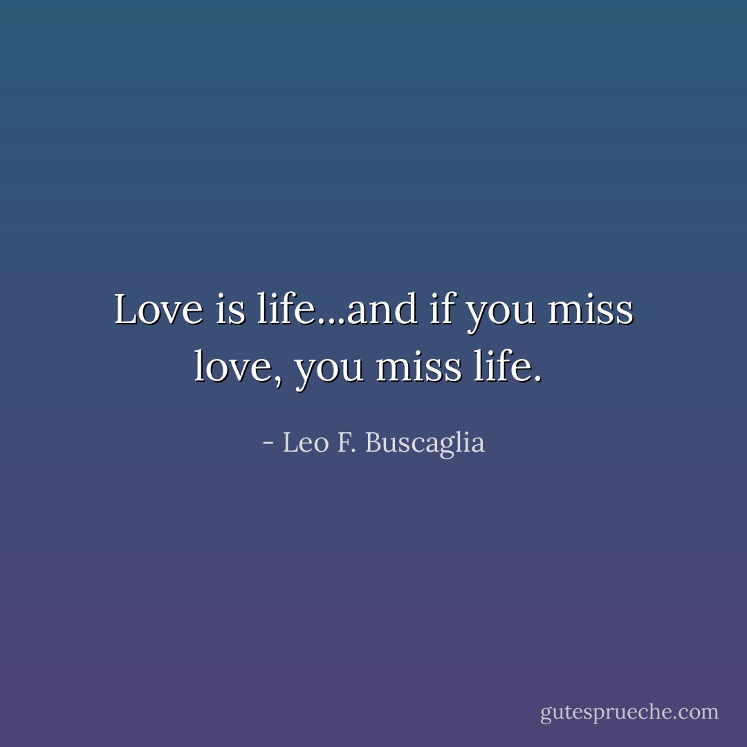 Love is life...and if you miss love, you miss life.  - Leo F. Buscaglia