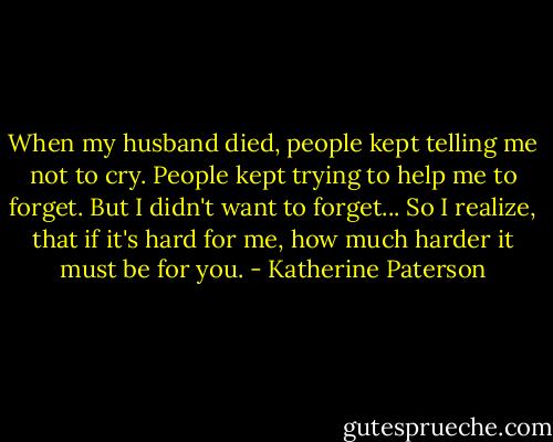 When my husband died, people kept telling me not to cry. People kept trying to help me to forget. But I didn't want to forget... So I realize, that if it's hard for me, how much harder it must be for you. - Katherine Paterson