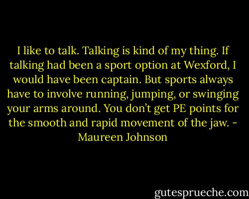 I like to talk. Talking is kind of my thing. If talking had been a sport option at Wexford, I would have been captain. But sports always have to involve running, jumping, or swinging your arms around. You don’t get PE points for the smooth and rapid movement of the jaw. - Maureen Johnson