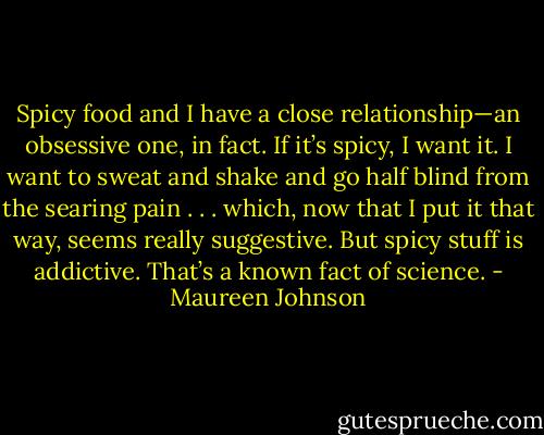 Spicy food and I have a close relationship—an obsessive one, in fact. If it’s spicy, I want it. I want to sweat and shake and go half blind from the searing pain . . . which, now that I put it that way, seems really suggestive. But spicy stuff is addictive. That’s a known fact of science. - Maureen Johnson