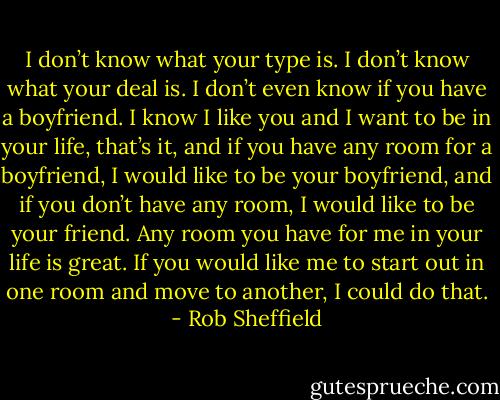 I don’t know what your type is. I don’t know what your deal is. I don’t even know if you have a boyfriend. I know I like you and I want to be in your<br />life, that’s it, and if you have any room for a boyfriend, I would like to be your boyfriend, and if you don’t have any room, I would like to be your friend.<br />Any room you have for me in your life is great. If you would like me to start out in one room and move to another, I could do that. - Rob Sheffield