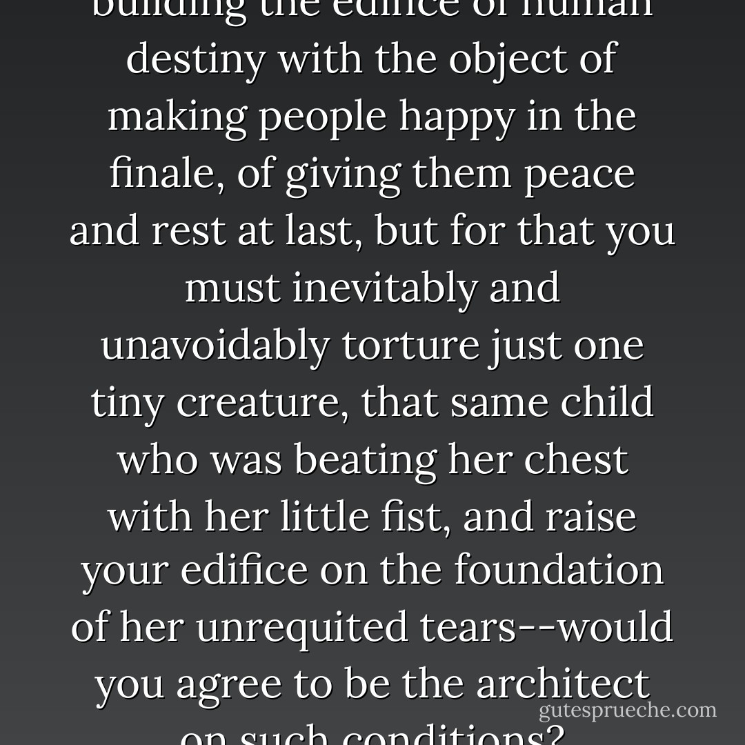 ...Imagine that you yourself are building the edifice of human destiny with the object of making people happy in the finale, of giving them peace and rest at last, but for that you must inevitably and unavoidably torture just one tiny creature, that same child who was beating her chest with her little fist, and raise your edifice on the foundation of her unrequited tears--would you agree to be the architect on such conditions? - Fyodor Dostoevsky