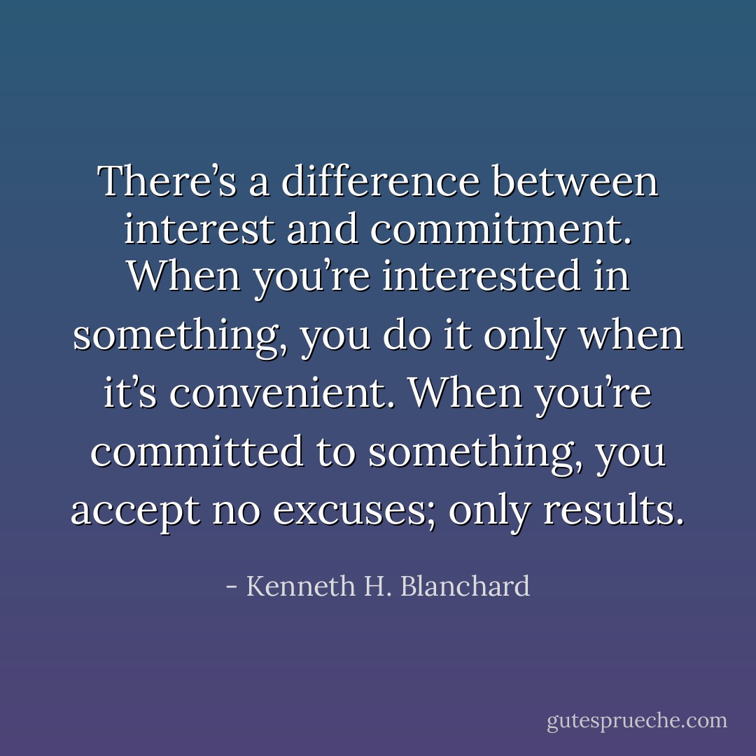 There’s a difference between interest and commitment. When you’re interested in something, you do it only when it’s convenient. When you’re committed to something, you accept no excuses; only results. - Kenneth H. Blanchard
