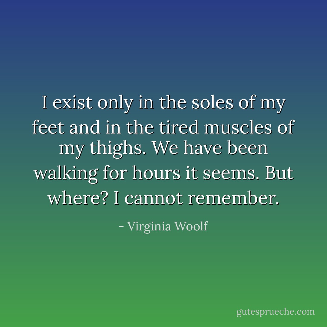 I exist only in the soles of my feet and in the tired muscles of my thighs. We have been walking for hours it seems. But where? I cannot remember. - Virginia Woolf