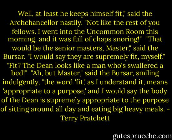 Well, at least he keeps himself fit," said the Archchancellor nastily. "Not like the rest of you fellows. I went into the Uncommon Room this morning, and it was full of chaps snoring!"<br /><br />"That would be the senior masters, Master," said the Bursar. "I would say they are supremely fit, myself."<br /><br />"Fit? The Dean looks like a man who's swallered a bed!"<br /><br />"Ah, but Master," said the Bursar, smiling indulgently, "the word 'fit,' as I understand it, means 'appropriate to a purpose,' and I would say the body of the Dean is supremely appropriate to the purpose of sitting around all day and eating big heavy meals. - Terry Pratchett